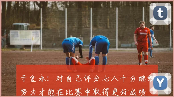 于金永：对自己评分七八十分继续努力才能在比赛中取得更好成绩